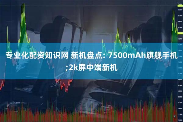 专业化配资知识网 新机盘点: 7500mAh旗舰手机;2k屏中端新机