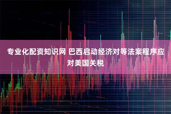专业化配资知识网 巴西启动经济对等法案程序应对美国关税