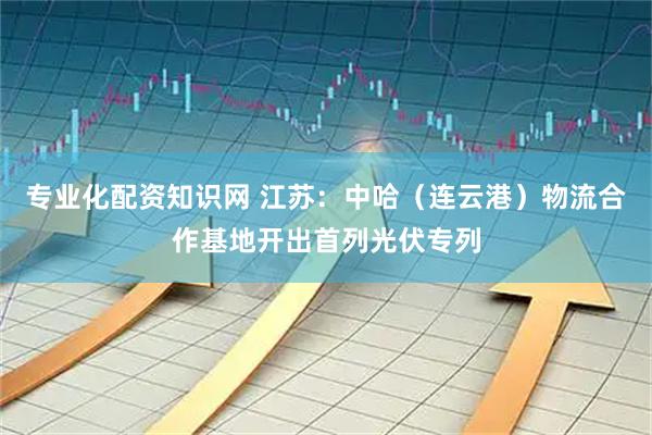 专业化配资知识网 江苏：中哈（连云港）物流合作基地开出首列光伏专列