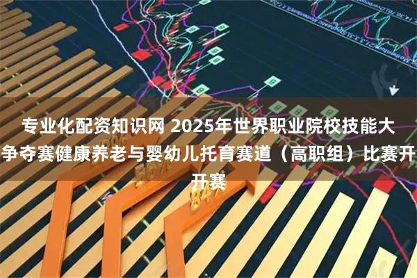 专业化配资知识网 2025年世界职业院校技能大赛争夺赛健康养老与婴幼儿托育赛道（高职组）比赛开赛