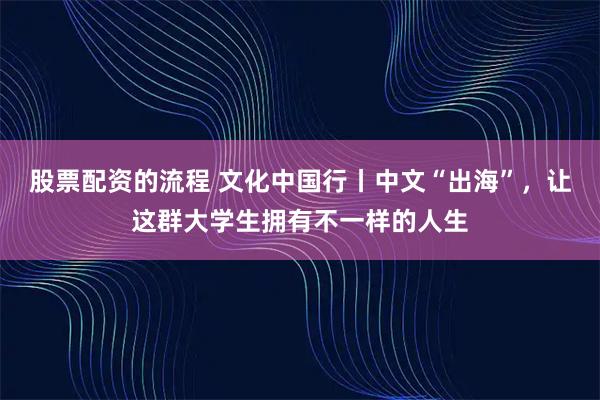 股票配资的流程 文化中国行丨中文“出海”，让这群大学生拥有不一样的人生