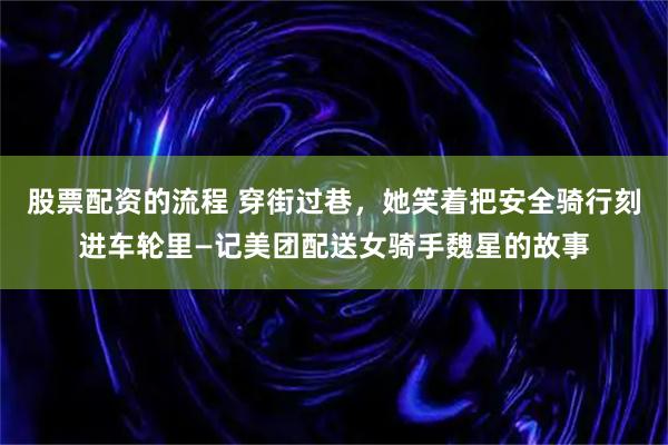 股票配资的流程 穿街过巷，她笑着把安全骑行刻进车轮里—记美团配送女骑手魏星的故事