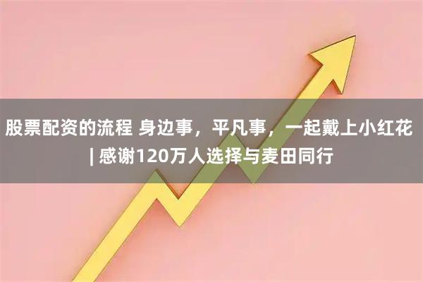股票配资的流程 身边事，平凡事，一起戴上小红花 | 感谢120万人选择与麦田同行