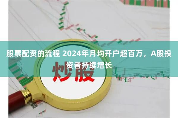 股票配资的流程 2024年月均开户超百万，A股投资者持续增长