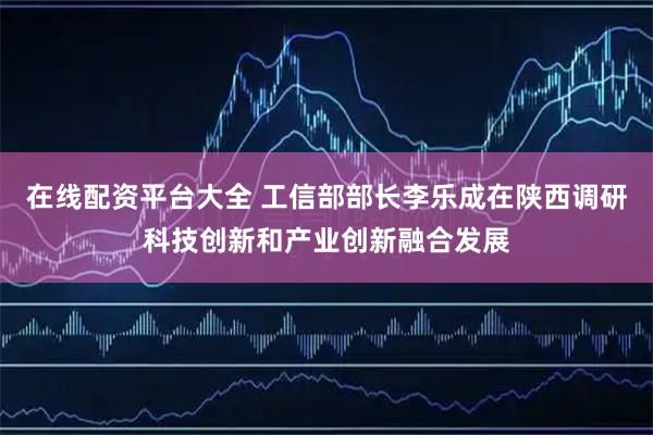 在线配资平台大全 工信部部长李乐成在陕西调研科技创新和产业创新融合发展
