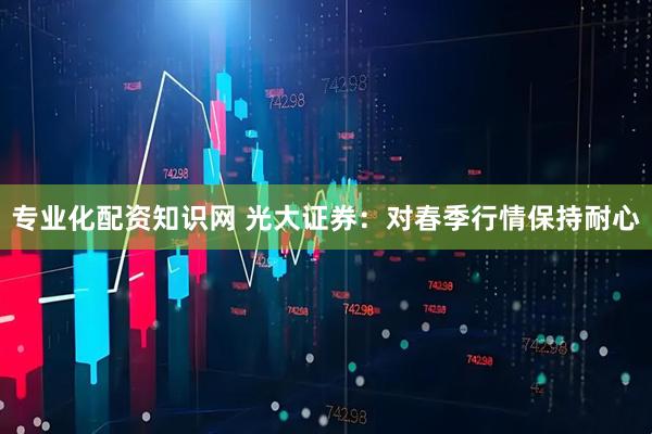 专业化配资知识网 光大证券：对春季行情保持耐心