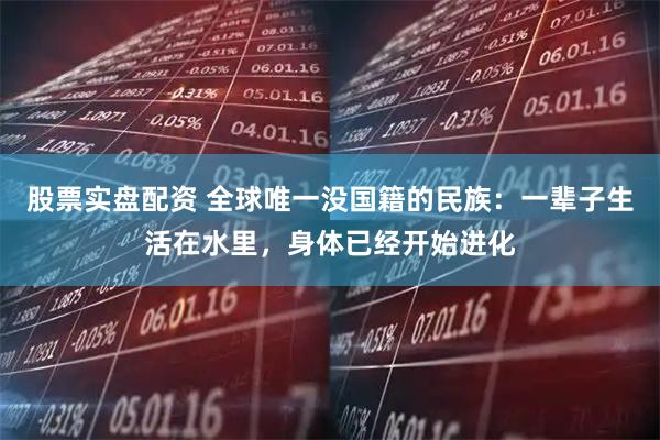 股票实盘配资 全球唯一没国籍的民族：一辈子生活在水里，身体已经开始进化