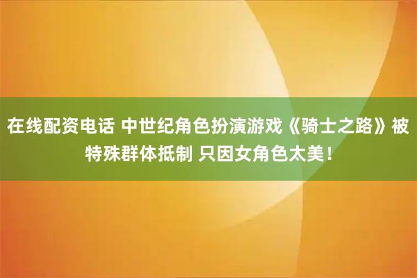 在线配资电话 中世纪角色扮演游戏《骑士之路》被特殊群体抵制 只因女角色太美！