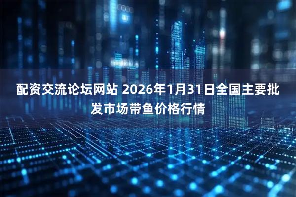 配资交流论坛网站 2026年1月31日全国主要批发市场带鱼价格行情