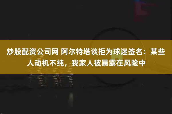 炒股配资公司网 阿尔特塔谈拒为球迷签名：某些人动机不纯，我家人被暴露在风险中