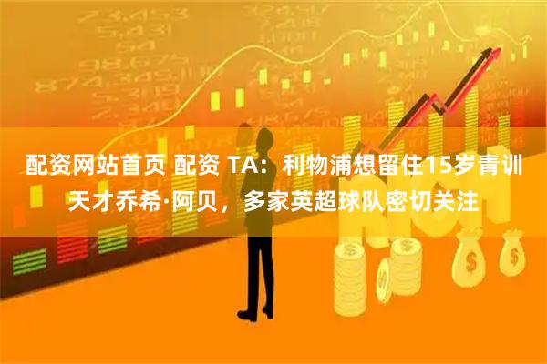 配资网站首页 配资 TA：利物浦想留住15岁青训天才乔希·阿贝，多家英超球队密切关注