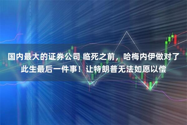 国内最大的证券公司 临死之前，哈梅内伊做对了此生最后一件事！让特朗普无法如愿以偿