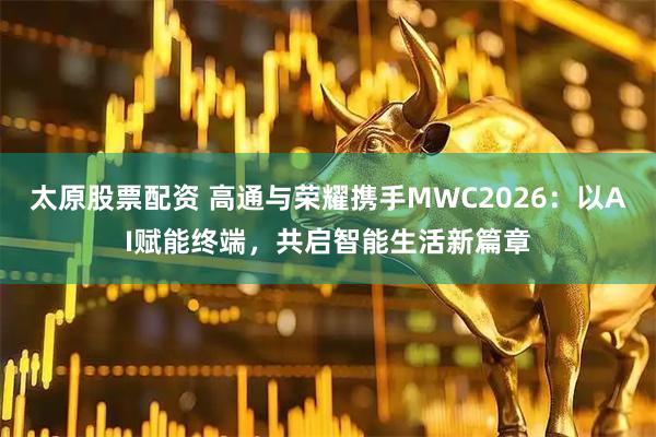 太原股票配资 高通与荣耀携手MWC2026：以AI赋能终端，共启智能生活新篇章