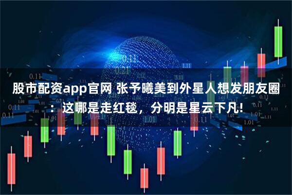 股市配资app官网 张予曦美到外星人想发朋友圈：这哪是走红毯，分明是星云下凡!