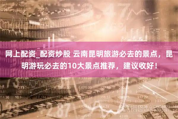 网上配资_配资炒股 云南昆明旅游必去的景点，昆明游玩必去的10大景点推荐，建议收好！