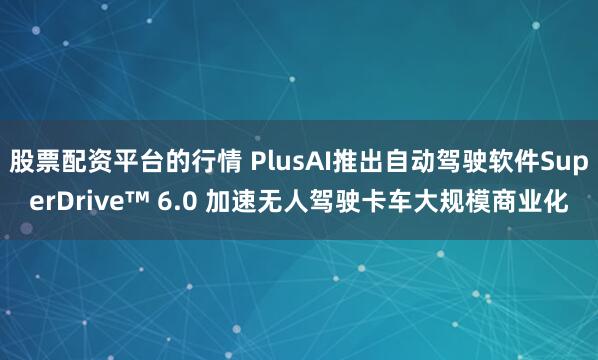 股票配资平台的行情 PlusAI推出自动驾驶软件SuperDrive™ 6.0 加速无人驾驶卡车大规模商业化