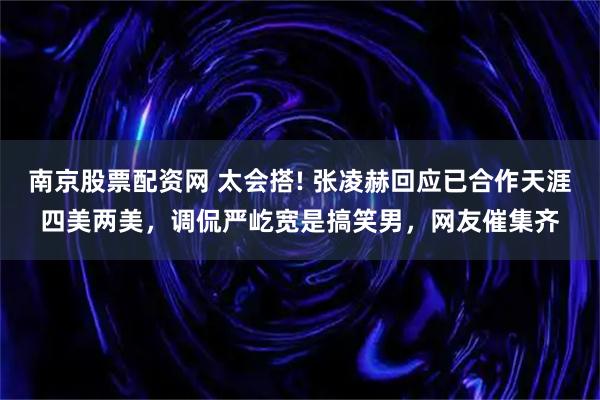 南京股票配资网 太会搭! 张凌赫回应已合作天涯四美两美，调侃严屹宽是搞笑男，网友催集齐