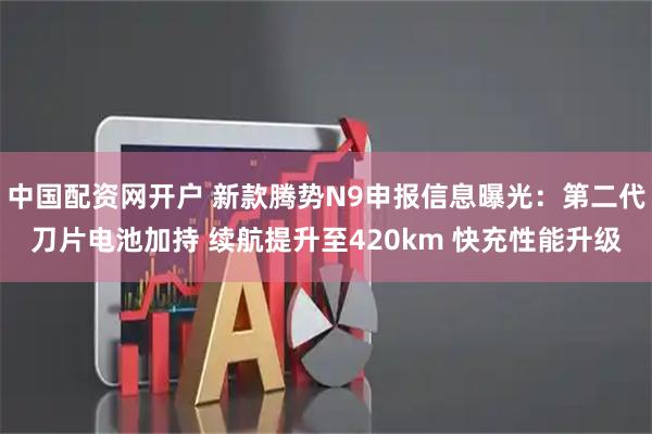 中国配资网开户 新款腾势N9申报信息曝光：第二代刀片电池加持 续航提升至420km 快充性能升级