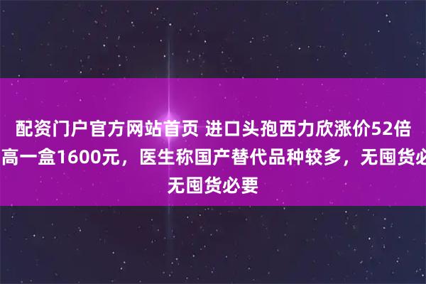 配资门户官方网站首页 进口头孢西力欣涨价52倍!最高一盒1600元，医生称国产替代品种较多，无囤货必要